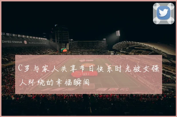 C罗与家人共享节日快乐时光被女强人环绕的幸福瞬间