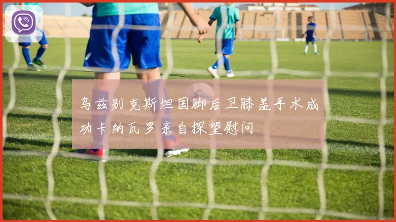 乌兹别克斯坦国脚后卫膝盖手术成功卡纳瓦罗亲自探望慰问