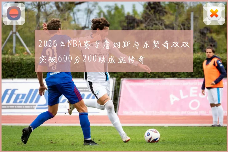 2026年NBA赛季詹姆斯与东契奇双双突破600分200助成就传奇