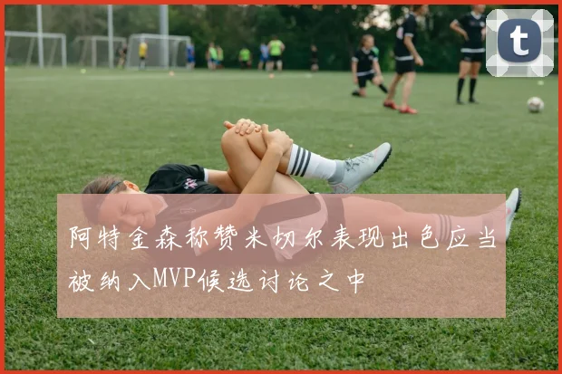 阿特金森称赞米切尔表现出色应当被纳入MVP候选讨论之中