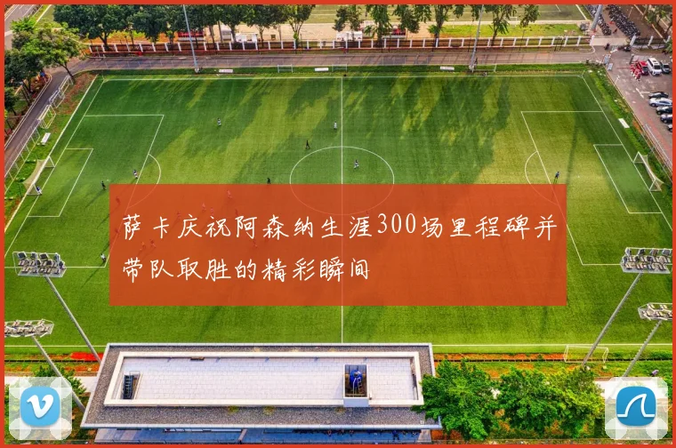 萨卡庆祝阿森纳生涯300场里程碑并带队取胜的精彩瞬间