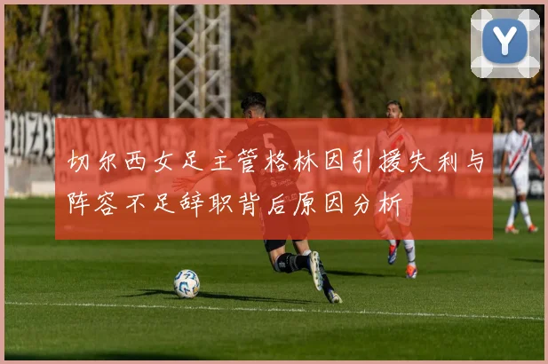 切尔西女足主管格林因引援失利与阵容不足辞职背后原因分析