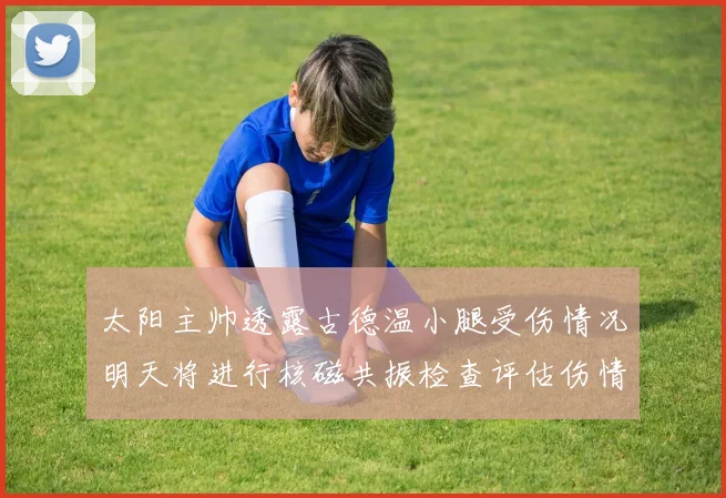 太阳主帅透露古德温小腿受伤情况明天将进行核磁共振检查评估伤情