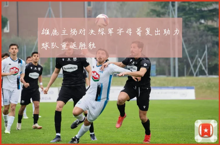 雄鹿主场对决绿军字母哥复出助力球队重返胜轨