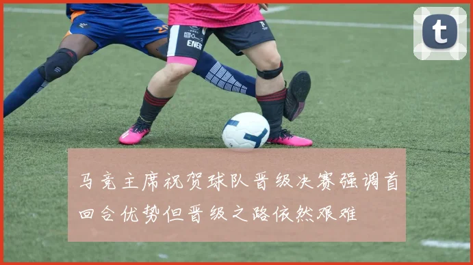 马竞主席祝贺球队晋级决赛强调首回合优势但晋级之路依然艰难