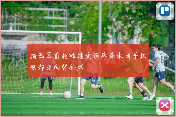 梅西因首轮碰撞受伤疼痛未消手扶颈部走向替补席