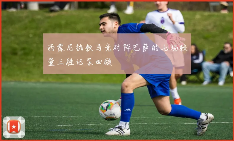 西蒙尼执教马竞对阵巴萨的七场较量三胜记录回顾